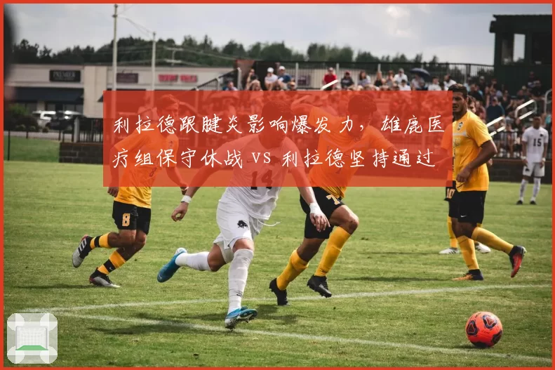 利拉德跟腱炎影响爆发力，雄鹿医疗组保守休战 vs 利拉德坚持通过比赛恢复状态
