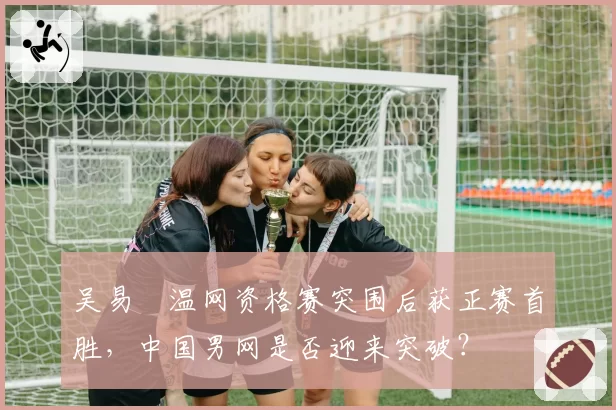 吴易昺温网资格赛突围后获正赛首胜，中国男网是否迎来突破？