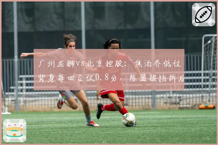 广州龙狮vs北京控股：焦泊乔低位背身每回合仅0.8分，陈盈骏挡拆后急停跳投命中率创新低