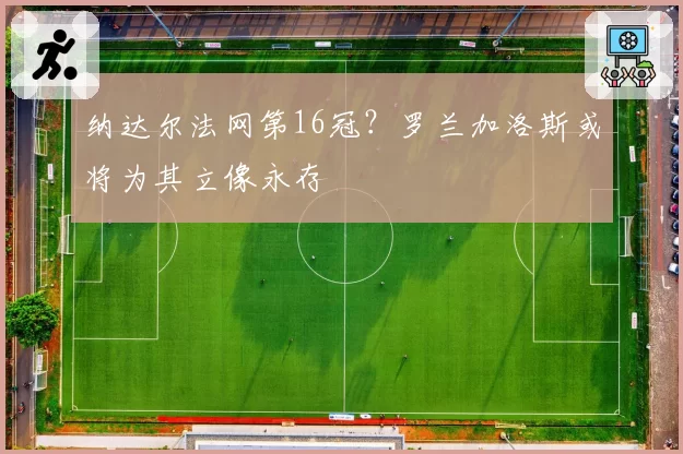 纳达尔法网第16冠？罗兰加洛斯或将为其立像永存