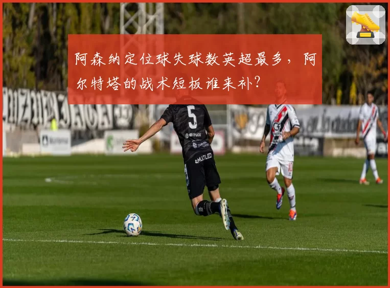 阿森纳定位球失球数英超最多，阿尔特塔的战术短板谁来补？