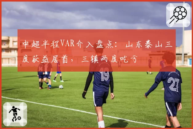 中超半程VAR介入盘点：山东泰山三度获益居首，三镇两度吃亏
