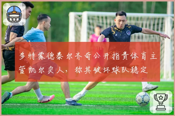 多特蒙德泰尔齐奇公开指责体育主管凯尔卖人,称其破坏球队稳定