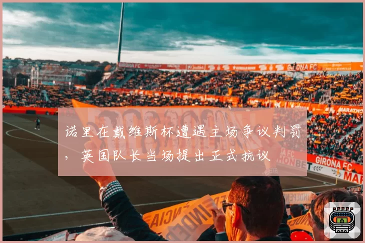 诺里在戴维斯杯遭遇主场争议判罚,英国队长当场提出正式抗议