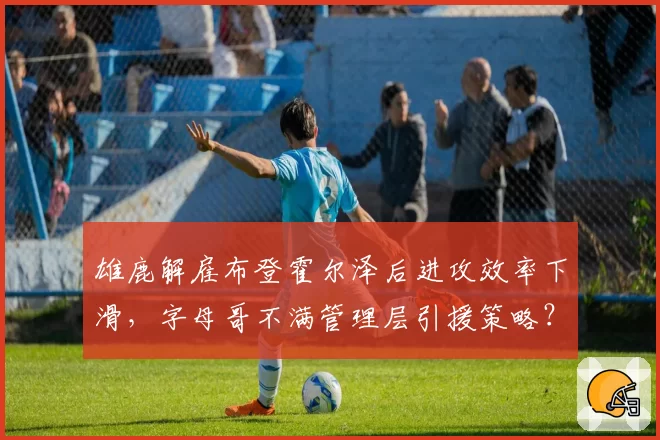 雄鹿解雇布登霍尔泽后进攻效率下滑，字母哥不满管理层引援策略？