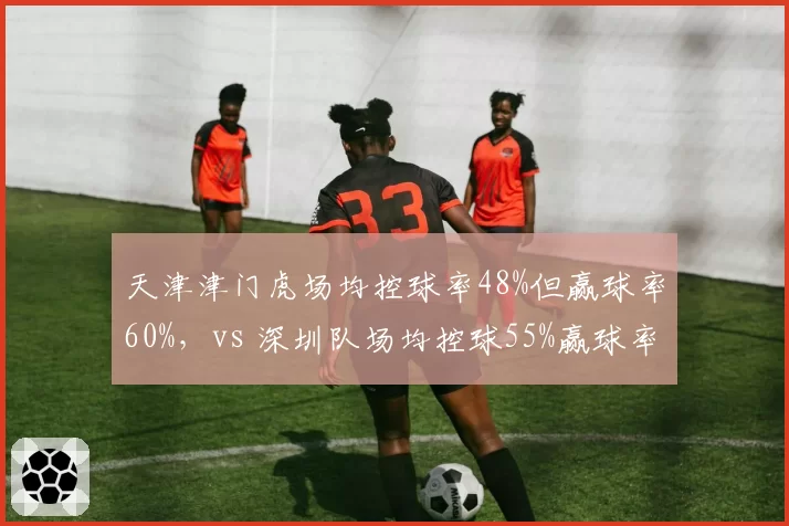 天津津门虎场均控球率48%但赢球率60%，vs 深圳队场均控球55%赢球率30%，无效控球如何拖累胜率？
