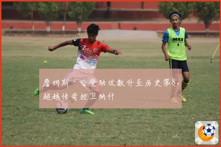 詹姆斯·哈登助攻数升至历史第8，超越传奇控卫纳什