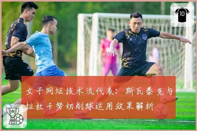 女子网坛技术流代表：斯瓦泰克与拉杜卡努切削球运用效果解析