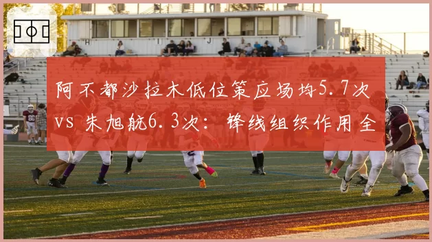 阿不都沙拉木低位策应场均5.7次 vs 朱旭航6.3次：锋线组织作用全方位对比