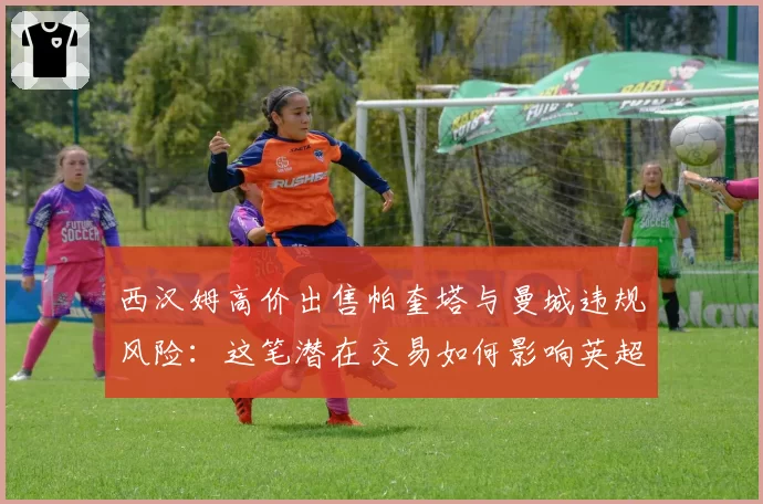 西汉姆高价出售帕奎塔与曼城违规风险:这笔潜在交易如何影响英超格局?